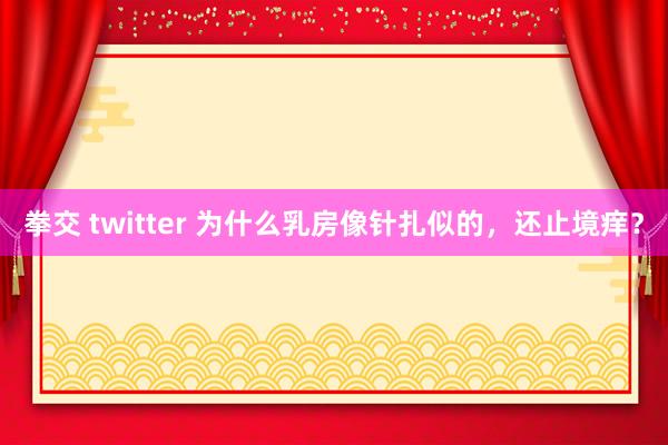 拳交 twitter 为什么乳房像针扎似的，还止境痒？