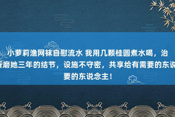 小萝莉渔网袜自慰流水 我用几颗桂圆煮水喝，治好了折磨她三年的结节，设施不守密，共享给有需要的东说念主！