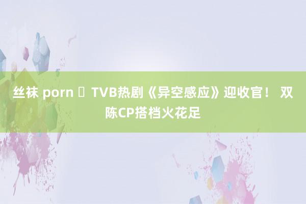 丝袜 porn ​TVB热剧《异空感应》迎收官！ 双陈CP搭档火花足