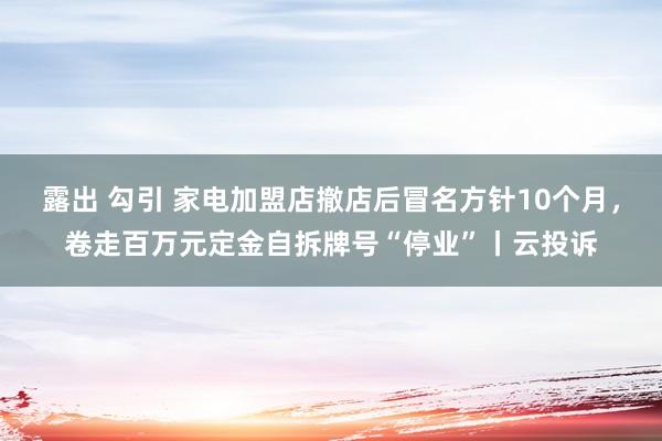 露出 勾引 家电加盟店撤店后冒名方针10个月，卷走百万元定金自拆牌号“停业”丨云投诉