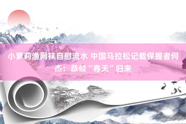 小萝莉渔网袜自慰流水 中国马拉松记载保握者何杰：恭候“春天”归来