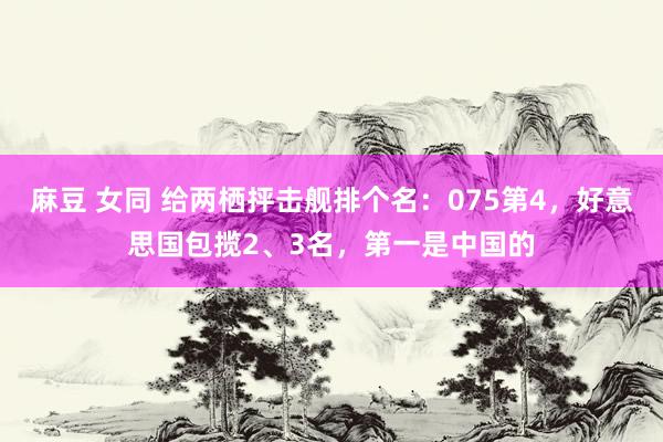 麻豆 女同 给两栖抨击舰排个名：075第4，好意思国包揽2、3名，第一是中国的