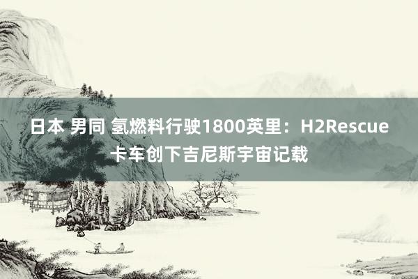 日本 男同 氢燃料行驶1800英里：H2Rescue卡车创下吉尼斯宇宙记载