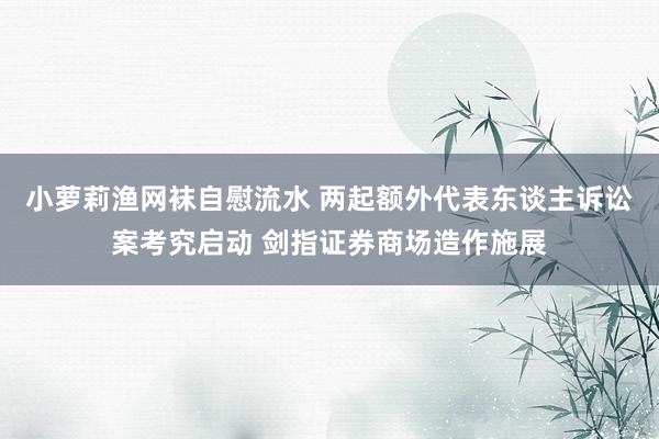 小萝莉渔网袜自慰流水 两起额外代表东谈主诉讼案考究启动 剑指证券商场造作施展