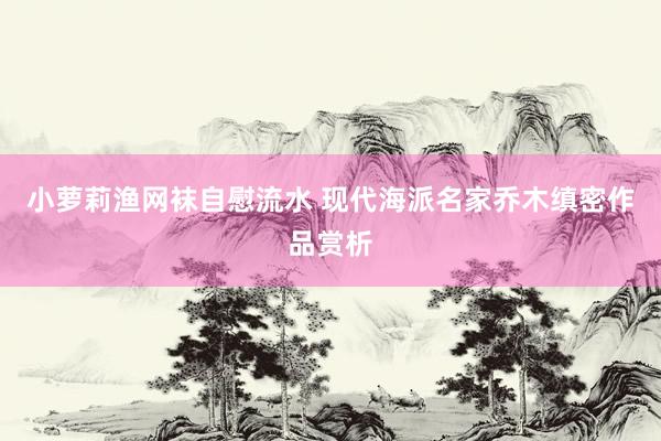 小萝莉渔网袜自慰流水 现代海派名家乔木缜密作品赏析