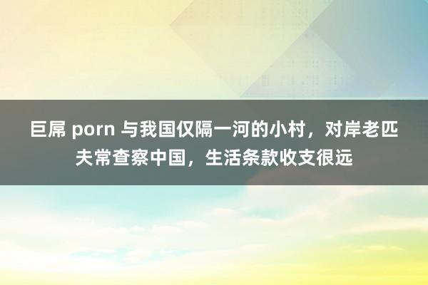 巨屌 porn 与我国仅隔一河的小村，对岸老匹夫常查察中国，生活条款收支很远