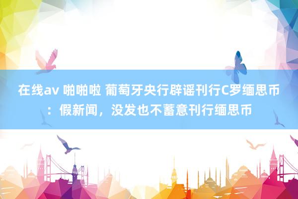 在线av 啪啪啦 葡萄牙央行辟谣刊行C罗缅思币：假新闻，没发也不蓄意刊行缅思币