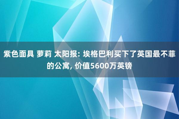 紫色面具 萝莉 太阳报: 埃格巴利买下了英国最不菲的公寓， 价值5600万英镑