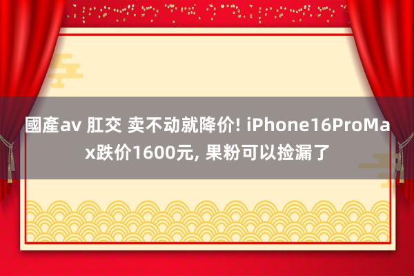 國產av 肛交 卖不动就降价! iPhone16ProMax跌价1600元， 果粉可以捡漏了
