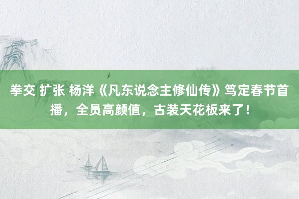 拳交 扩张 杨洋《凡东说念主修仙传》笃定春节首播，全员高颜值，古装天花板来了！