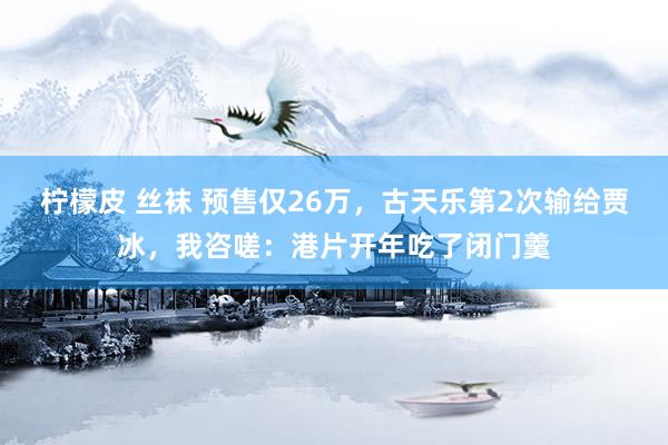 柠檬皮 丝袜 预售仅26万，古天乐第2次输给贾冰，我咨嗟：港片开年吃了闭门羹
