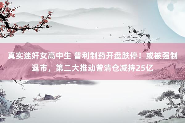 真实迷奸女高中生 普利制药开盘跌停！或被强制退市，第二大推动曾清仓减持25亿