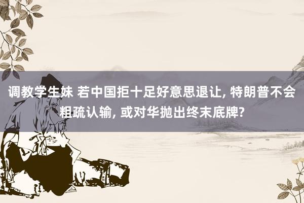 调教学生妹 若中国拒十足好意思退让， 特朗普不会粗疏认输， 或对华抛出终末底牌?