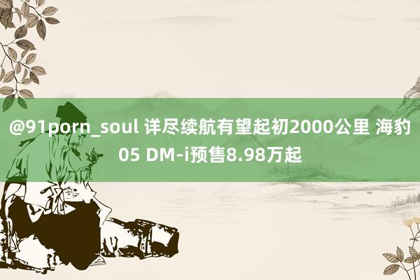 @91porn_soul 详尽续航有望起初2000公里 海豹05 DM-i预售8.98万起