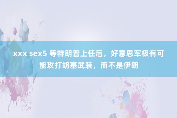xxx sex5 等特朗普上任后，好意思军极有可能攻打胡塞武装，而不是伊朗