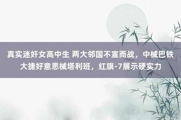 真实迷奸女高中生 两大邻国不宣而战，中械巴铁大捷好意思械塔利班，红旗-7展示硬实力