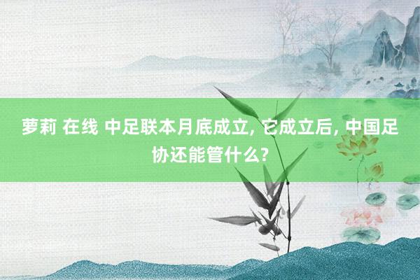 萝莉 在线 中足联本月底成立， 它成立后， 中国足协还能管什么?
