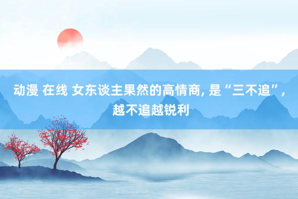 动漫 在线 女东谈主果然的高情商， 是“三不追”， 越不追越锐利