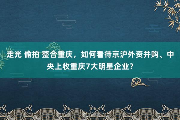 走光 偷拍 整合重庆，如何看待京沪外资并购、中央上收重庆7大明星企业？