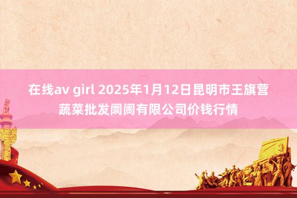 在线av girl 2025年1月12日昆明市王旗营蔬菜批发阛阓有限公司价钱行情