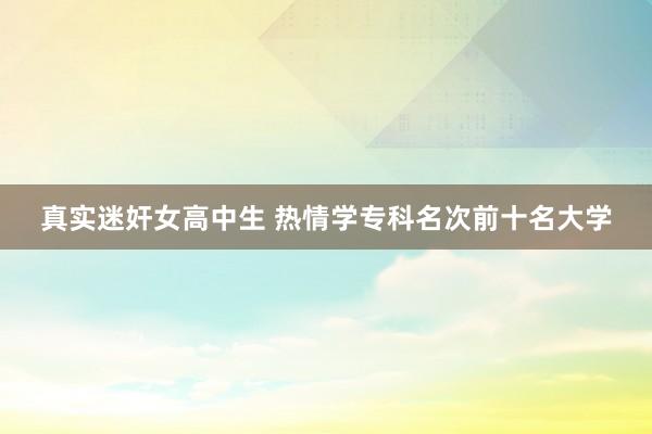 真实迷奸女高中生 热情学专科名次前十名大学