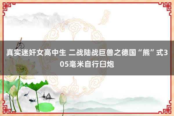 真实迷奸女高中生 二战陆战巨兽之德国“熊”式305毫米自行臼炮