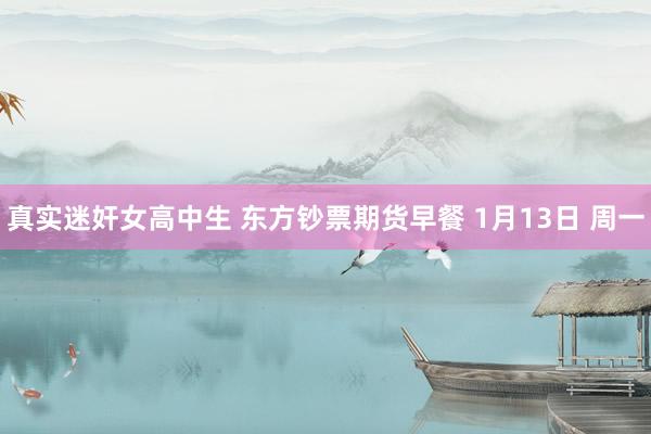 真实迷奸女高中生 东方钞票期货早餐 1月13日 周一
