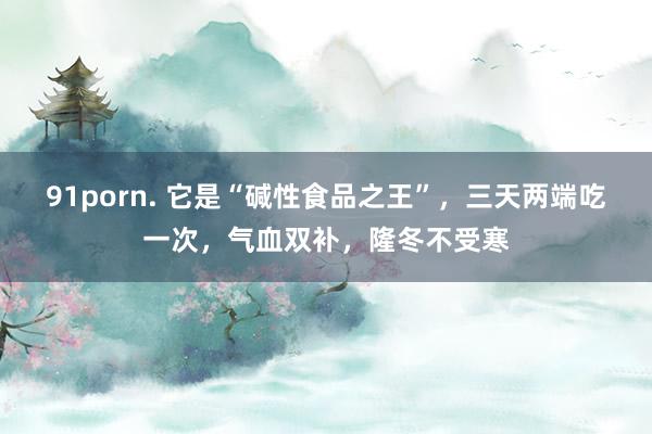 91porn. 它是“碱性食品之王”，三天两端吃一次，气血双补，隆冬不受寒