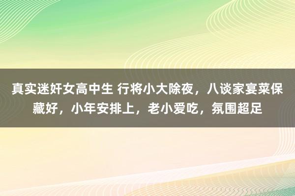 真实迷奸女高中生 行将小大除夜，八谈家宴菜保藏好，小年安排上，老小爱吃，氛围超足