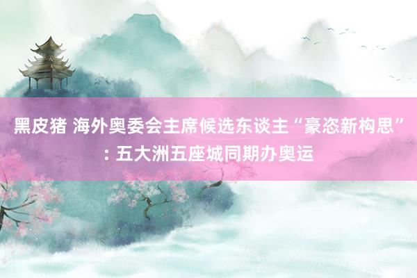 黑皮猪 海外奥委会主席候选东谈主“豪恣新构思”: 五大洲五座城同期办奥运