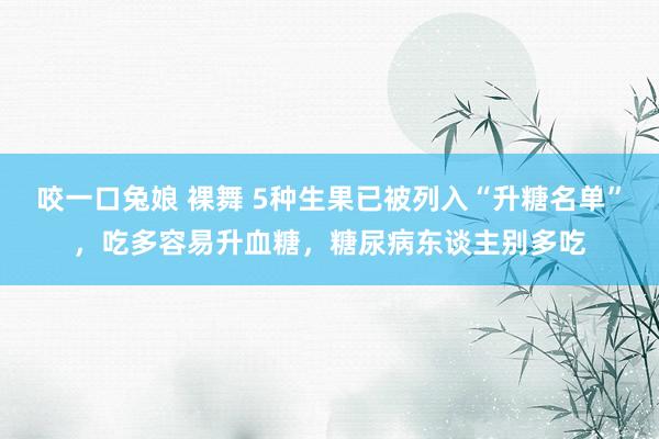 咬一口兔娘 裸舞 5种生果已被列入“升糖名单”，吃多容易升血糖，糖尿病东谈主别多吃