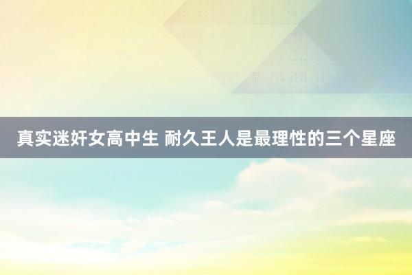真实迷奸女高中生 耐久王人是最理性的三个星座