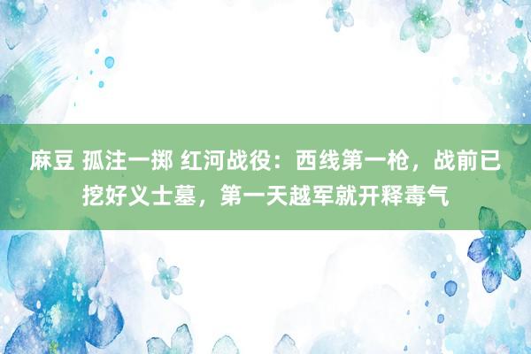 麻豆 孤注一掷 红河战役：西线第一枪，战前已挖好义士墓，第一天越军就开释毒气