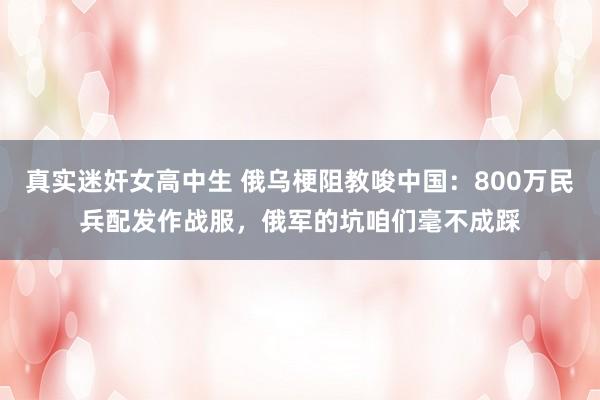 真实迷奸女高中生 俄乌梗阻教唆中国：800万民兵配发作战服，俄军的坑咱们毫不成踩