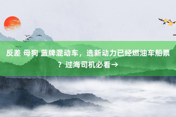 反差 母狗 蓝牌混动车，选新动力已经燃油车船票？过海司机必看→