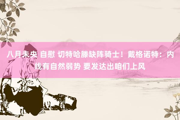 八月未央 自慰 切特哈滕缺阵骑士！戴格诺特：内线有自然弱势 要发达出咱们上风