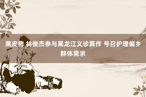 黑皮猪 林俊杰参与黑龙江义诊算作 号召护理偏乡群体需求