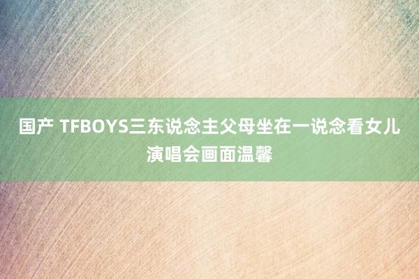 国产 TFBOYS三东说念主父母坐在一说念看女儿演唱会画面温馨