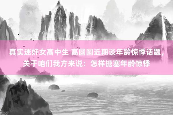 真实迷奸女高中生 高圆圆近期谈年龄惊悸话题，关于咱们我方来说：怎样搪塞年龄惊悸