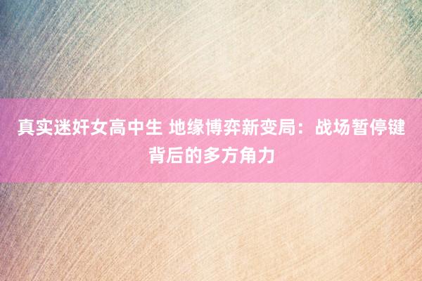 真实迷奸女高中生 地缘博弈新变局：战场暂停键背后的多方角力