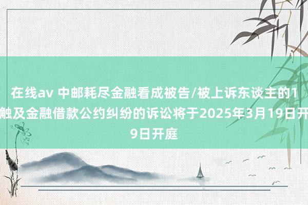 在线av 中邮耗尽金融看成被告/被上诉东谈主的1起触及金融借款公约纠纷的诉讼将于2025年3月19日开庭