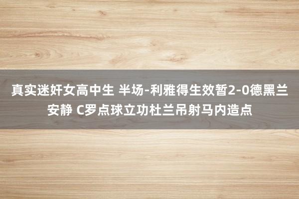 真实迷奸女高中生 半场-利雅得生效暂2-0德黑兰安静 C罗点球立功杜兰吊射马内造点