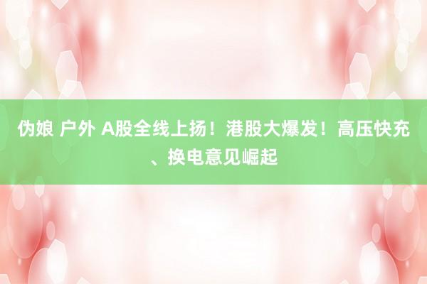 伪娘 户外 A股全线上扬！港股大爆发！高压快充、换电意见崛起