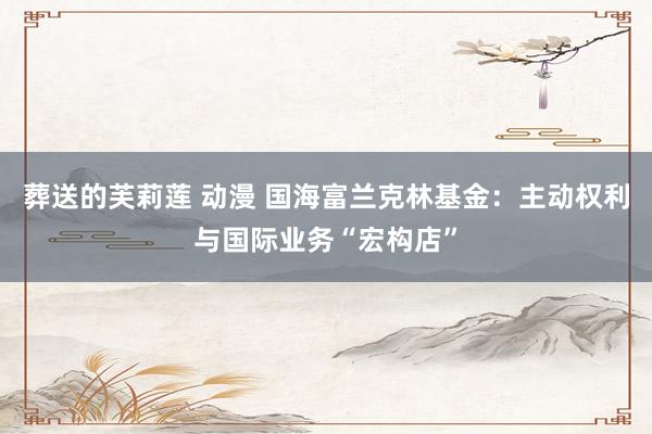 葬送的芙莉莲 动漫 国海富兰克林基金：主动权利与国际业务“宏构店”