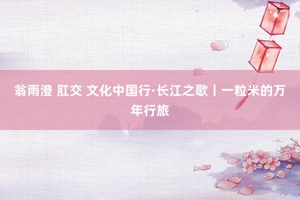 翁雨澄 肛交 文化中国行·长江之歌丨一粒米的万年行旅