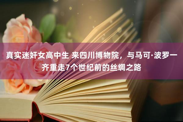 真实迷奸女高中生 来四川博物院，与马可·波罗一齐重走7个世纪前的丝绸之路