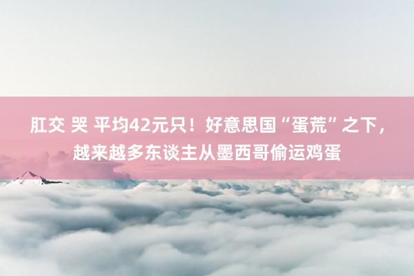 肛交 哭 平均42元只！好意思国“蛋荒”之下，越来越多东谈主从墨西哥偷运鸡蛋