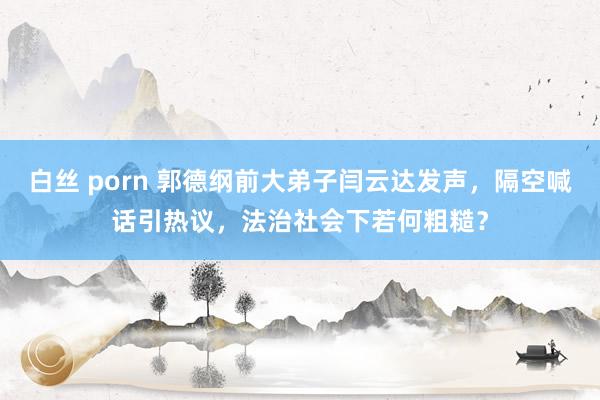 白丝 porn 郭德纲前大弟子闫云达发声，隔空喊话引热议，法治社会下若何粗糙？
