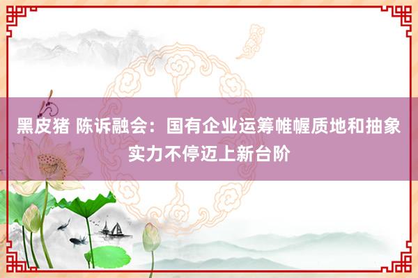 黑皮猪 陈诉融会：国有企业运筹帷幄质地和抽象实力不停迈上新台阶
