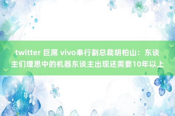 twitter 巨屌 vivo奉行副总裁胡柏山：东谈主们理思中的机器东谈主出现还需要10年以上